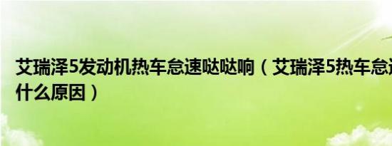 艾瑞泽5发动机热车怠速哒哒响（艾瑞泽5热车怠速哒哒响是什么原因）