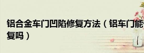 铝合金车门凹陷修复方法（铝车门能做凹凸修复吗）