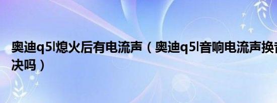 奥迪q5l熄火后有电流声（奥迪q5l音响电流声换音响可以解决吗）