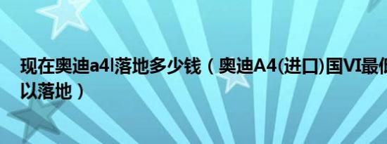 现在奥迪a4l落地多少钱（奥迪A4(进口)国VI最低多少钱可以落地）