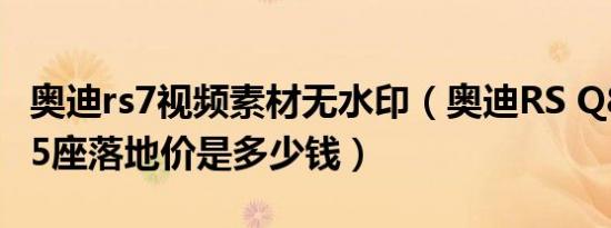 奥迪rs7视频素材无水印（奥迪RS Q82021款5座落地价是多少钱）