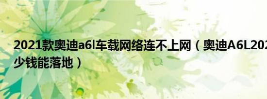 2021款奥迪a6l车载网络连不上网（奥迪A6L2021款5座多少钱能落地）