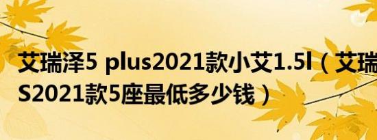 艾瑞泽5 plus2021款小艾1.5l（艾瑞泽5 PLUS2021款5座最低多少钱）