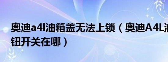 奥迪a4l油箱盖无法上锁（奥迪A4L油箱盖按钮开关在哪）