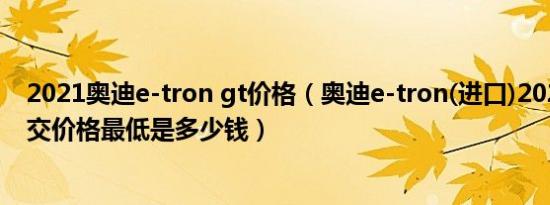 2021奥迪e-tron gt价格（奥迪e-tron(进口)2021款5座成交价格最低是多少钱）