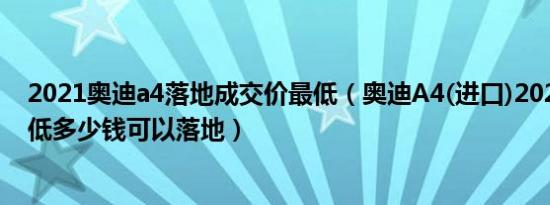 2021奥迪a4落地成交价最低（奥迪A4(进口)2021款5座最低多少钱可以落地）