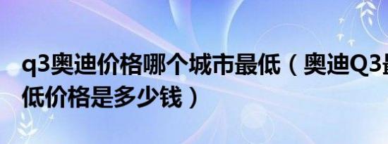 q3奥迪价格哪个城市最低（奥迪Q3最新款最低价格是多少钱）