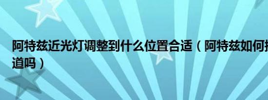 阿特兹近光灯调整到什么位置合适（阿特兹如何换近光灯知道吗）