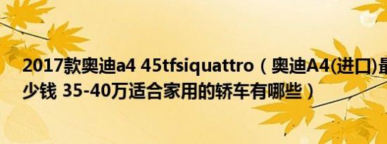 2017款奥迪a4 45tfsiquattro（奥迪A4(进口)最低价要多少钱 35-40万适合家用的轿车有哪些）