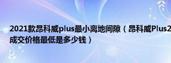 2021款昂科威plus最小离地间隙（昂科威Plus2021款7座成交价格最低是多少钱）