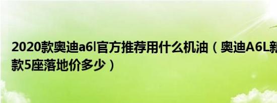 2020款奥迪a6l官方推荐用什么机油（奥迪A6L新能源2020款5座落地价多少）