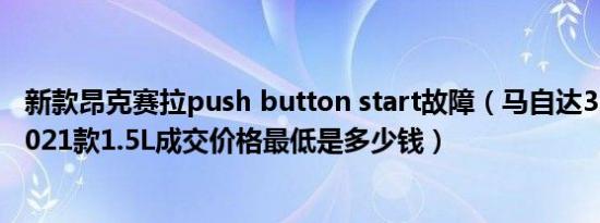 新款昂克赛拉push button start故障（马自达3 昂克赛拉2021款1.5L成交价格最低是多少钱）