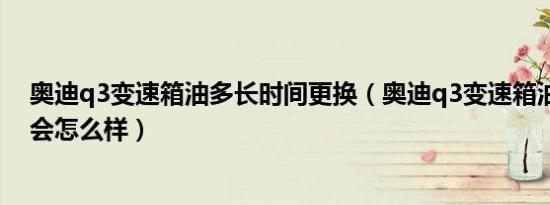 奥迪q3变速箱油多长时间更换（奥迪q3变速箱油型号不对会怎么样）