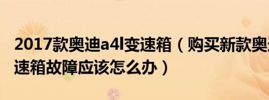 2017款奥迪a4l变速箱（购买新款奥迪A4L变速箱故障应该怎么办）