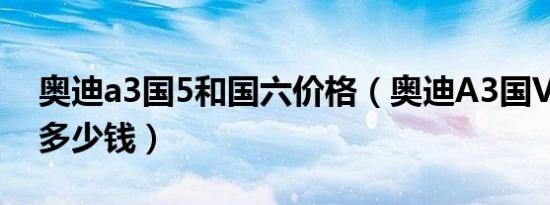 奥迪a3国5和国六价格（奥迪A3国VI落地要多少钱）