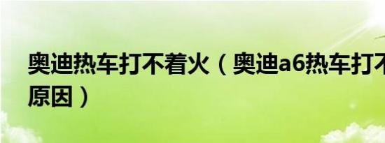 奥迪热车打不着火（奥迪a6热车打不着什么原因）