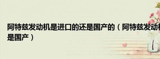 阿特兹发动机是进口的还是国产的（阿特兹发动机是进口还是国产）
