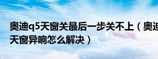 奥迪q5天窗关最后一步关不上（奥迪q5新车天窗异响怎么解决）