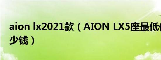 aion lx2021款（AION LX5座最低价格是多少钱）