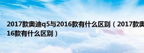 2017款奥迪q5与2016款有什么区别（2017款奥迪q5与2016款有什么区别）