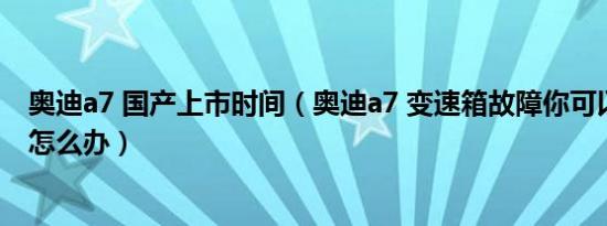 奥迪a7 国产上市时间（奥迪a7 变速箱故障你可以继续行驶怎么办）