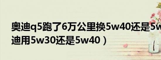 奥迪q5跑了6万公里换5w40还是5w30（奥迪用5w30还是5w40）