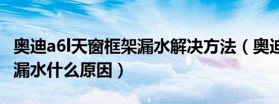 奥迪a6l天窗框架漏水解决方法（奥迪a6l天窗漏水什么原因）