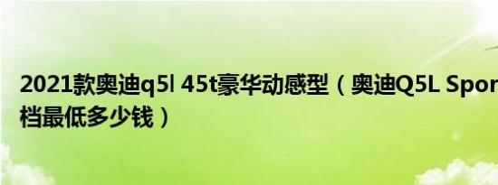 2021款奥迪q5l 45t豪华动感型（奥迪Q5L Sportback自动档最低多少钱）