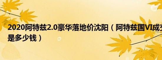 2020阿特兹2.0豪华落地价沈阳（阿特兹国VI成交价格最低是多少钱）
