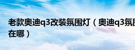 老款奥迪q3改装氛围灯（奥迪q3氛围灯开关在哪）