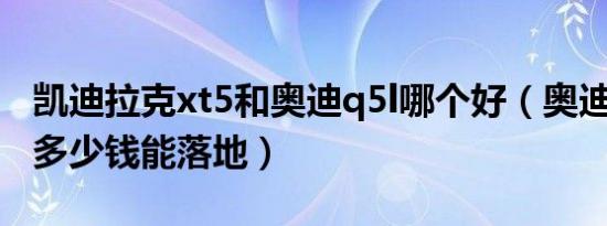 凯迪拉克xt5和奥迪q5l哪个好（奥迪Q5L5座多少钱能落地）