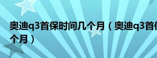 奥迪q3首保时间几个月（奥迪q3首保时间几个月）