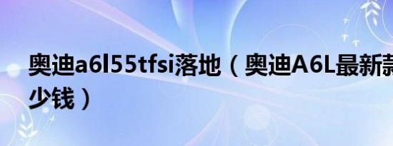 奥迪a6l55tfsi落地（奥迪A6L最新款落地多少钱）