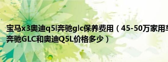 宝马x3奥迪q5l奔驰glc保养费用（45-50万家用车哪个最好 奔驰GLC和奥迪Q5L价格多少）