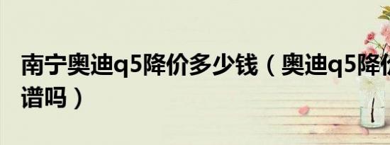 南宁奥迪q5降价多少钱（奥迪q5降价20万靠谱吗）