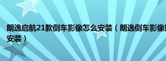 朗逸启航21款倒车影像怎么安装（朗逸倒车影像摄像头怎么安装）