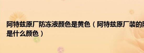 阿特兹原厂防冻液颜色是黄色（阿特兹原厂装的防冻液到底是什么颜色）