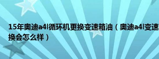 15年奥迪a4l循环机更换变速箱油（奥迪a4l变速箱油7年未换会怎么样）