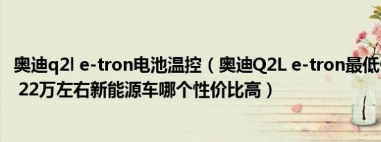 奥迪q2l e-tron电池温控（奥迪Q2L e-tron最低价要多少钱 22万左右新能源车哪个性价比高）