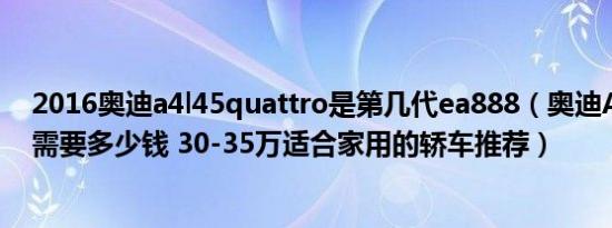 2016奥迪a4l45quattro是第几代ea888（奥迪A4L裸车价需要多少钱 30-35万适合家用的轿车推荐）