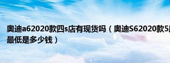 奥迪a62020款四s店有现货吗（奥迪S62020款5座成交价格最低是多少钱）