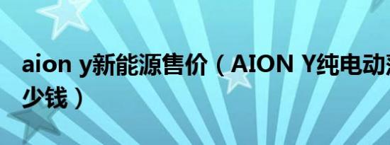 aion y新能源售价（AION Y纯电动落地要多少钱）