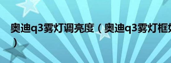 奥迪q3雾灯调亮度（奥迪q3雾灯框如何拆卸）