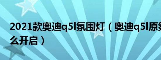 2021款奥迪q5l氛围灯（奥迪q5l原氛围灯怎么开启）