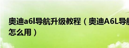 奥迪a6l导航升级教程（奥迪A6L导航升级后怎么用）