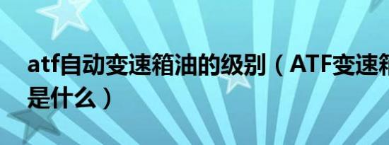 atf自动变速箱油的级别（ATF变速箱油型号是什么）