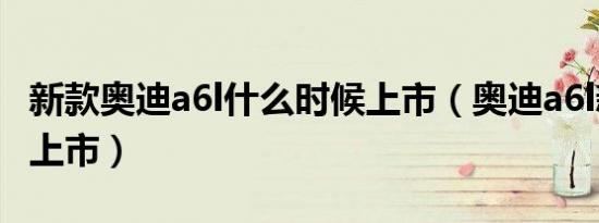 新款奥迪a6l什么时候上市（奥迪a6l新款何时上市）