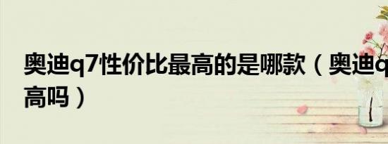 奥迪q7性价比最高的是哪款（奥迪q7性价比高吗）