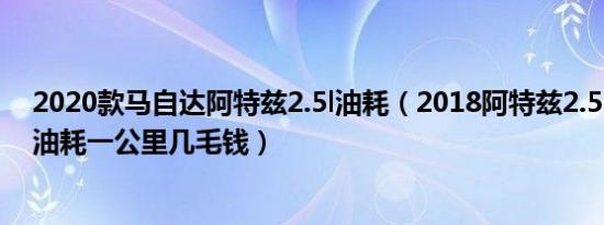 2020款马自达阿特兹2.5l油耗（2018阿特兹2.5L真实平均油耗一公里几毛钱）