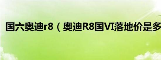 国六奥迪r8（奥迪R8国VI落地价是多少钱）